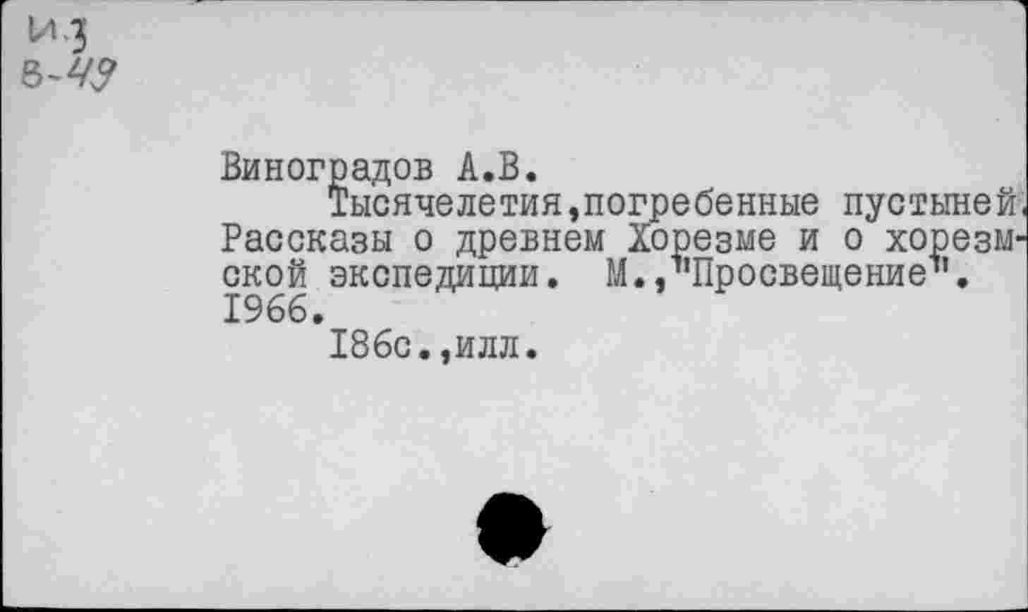 ﻿*3
Виноградов А.В.
Тысячелетия,погребенные пустыней Рассказы о древнем Хорезме и о хорезмской экспедиции. М./’Просвещение1’. 1966.
186с.,илл.